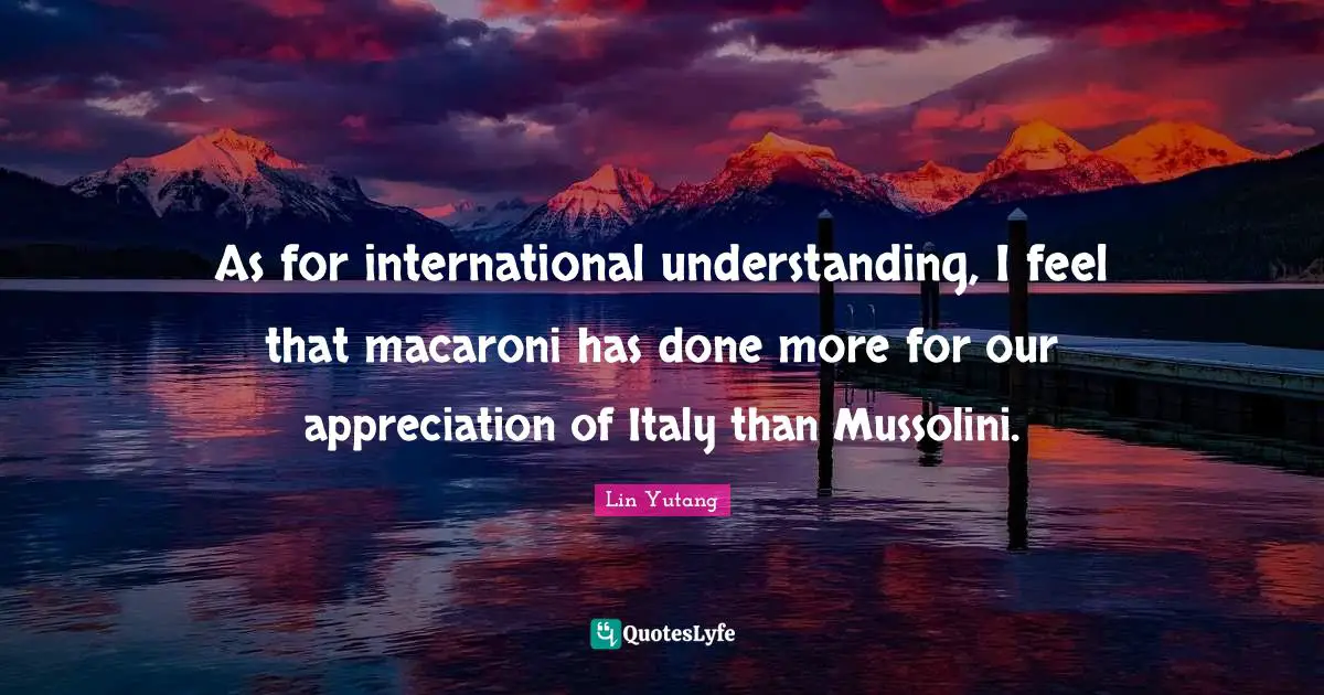 As for international understanding, I feel that macaroni has done more for our appreciation of Italy than Mussolini.