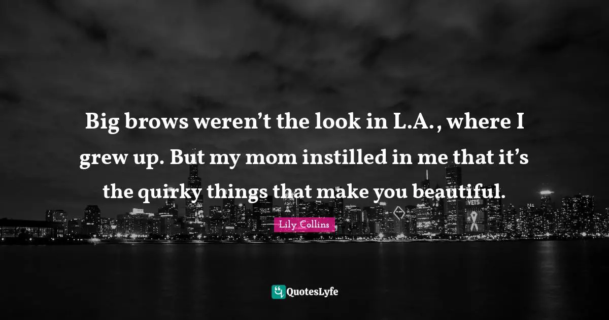 Lily Collins Quotes: "Big brows weren’t the look in L.A., where I grew up. But my mom instilled in me that it’s the quirky things that make you beautiful."