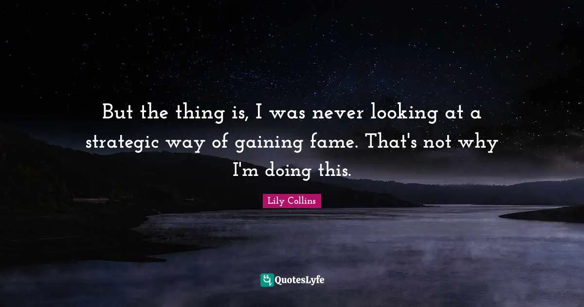 Lily Collins Quotes: "But the thing is, I was never looking at a strategic way of gaining fame. That's not why I'm doing this."