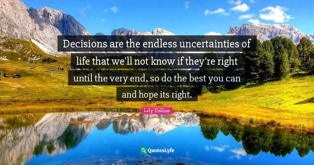 Lily Collins Quotes: "Decisions are the endless uncertainties of life that we'll not know if they're right until the very end, so do the best you can and hope its right."