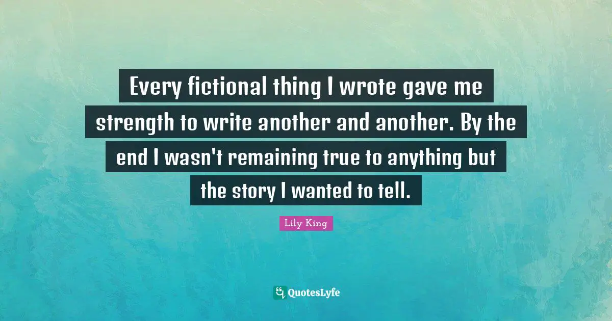 Every fictional thing I wrote gave me strength to write another and another. By the end I wasn't remaining true to anything but the story I wanted to tell.