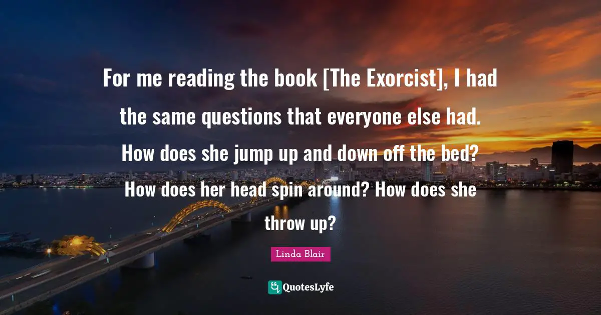 For me reading the book [The Exorcist], I had the same questions that everyone else had. How does she jump up and down off the bed? How does her head spin around? How does she throw up?
