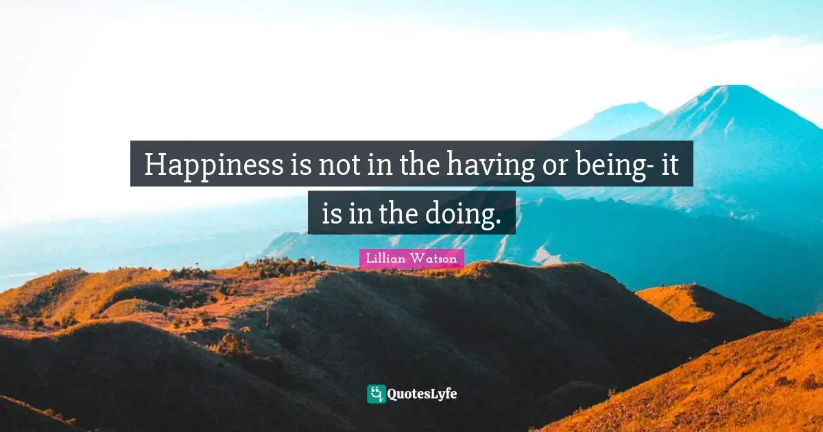 Happiness is not in the having or being- it is in the doing.