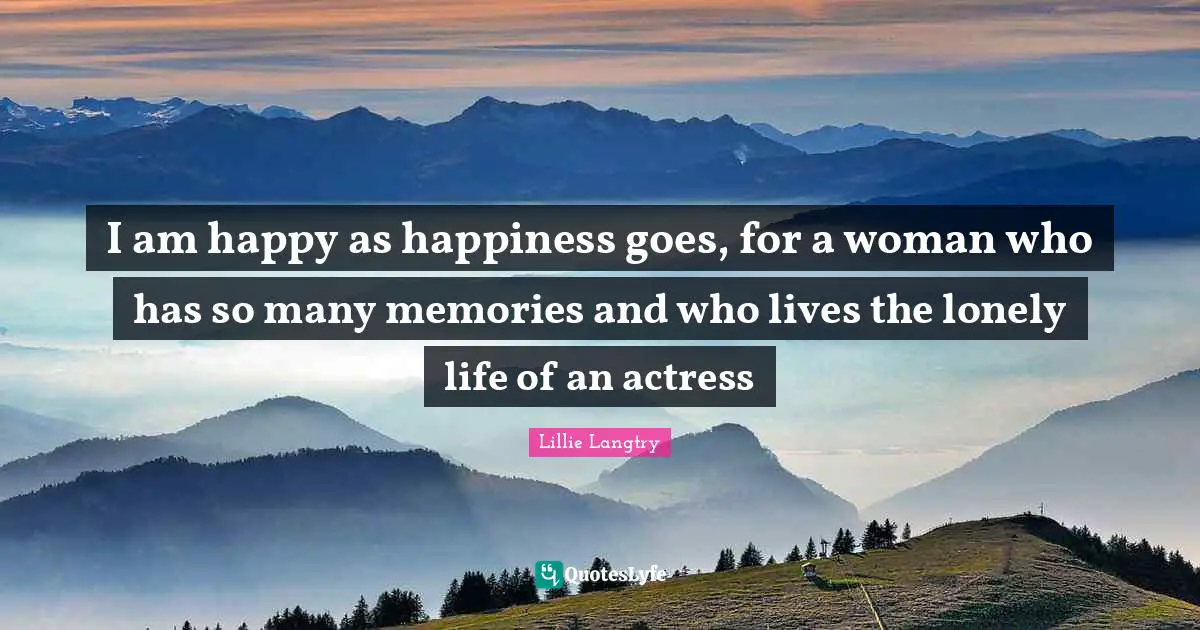 I am happy as happiness goes, for a woman who has so many memories and who lives the lonely life of an actress
