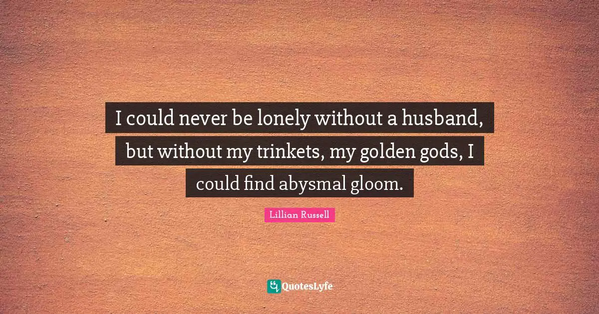 I could never be lonely without a husband, but without my trinkets, my golden gods, I could find abysmal gloom.