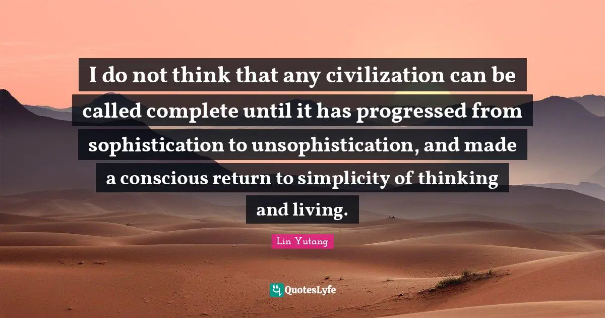 I do not think that any civilization can be called complete until it has progressed from sophistication to unsophistication, and made a conscious return to simplicity of thinking and living.