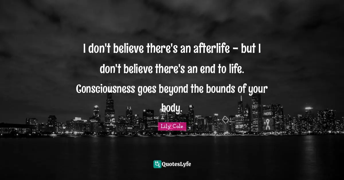 I don't believe there's an afterlife - but I don't believe there's an end to life. Consciousness goes beyond the bounds of your body.