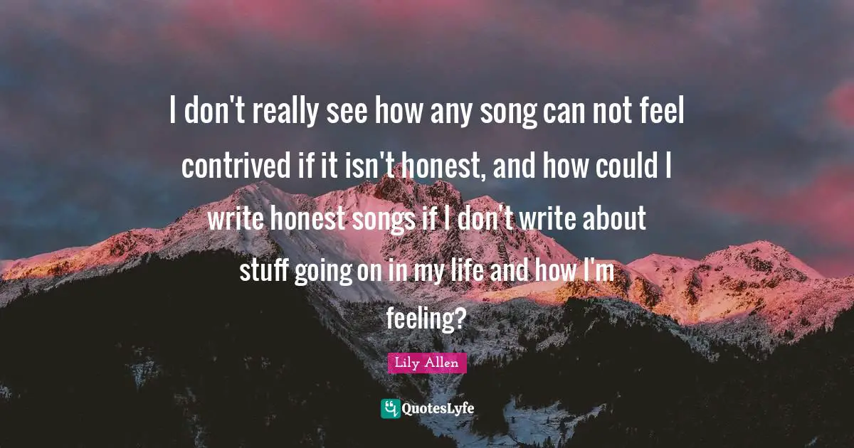 Lily Allen Quotes: "I don't really see how any song can not feel contrived if it isn't honest, and how could I write honest songs if I don't write about stuff going on in my life and how I'm feeling?"