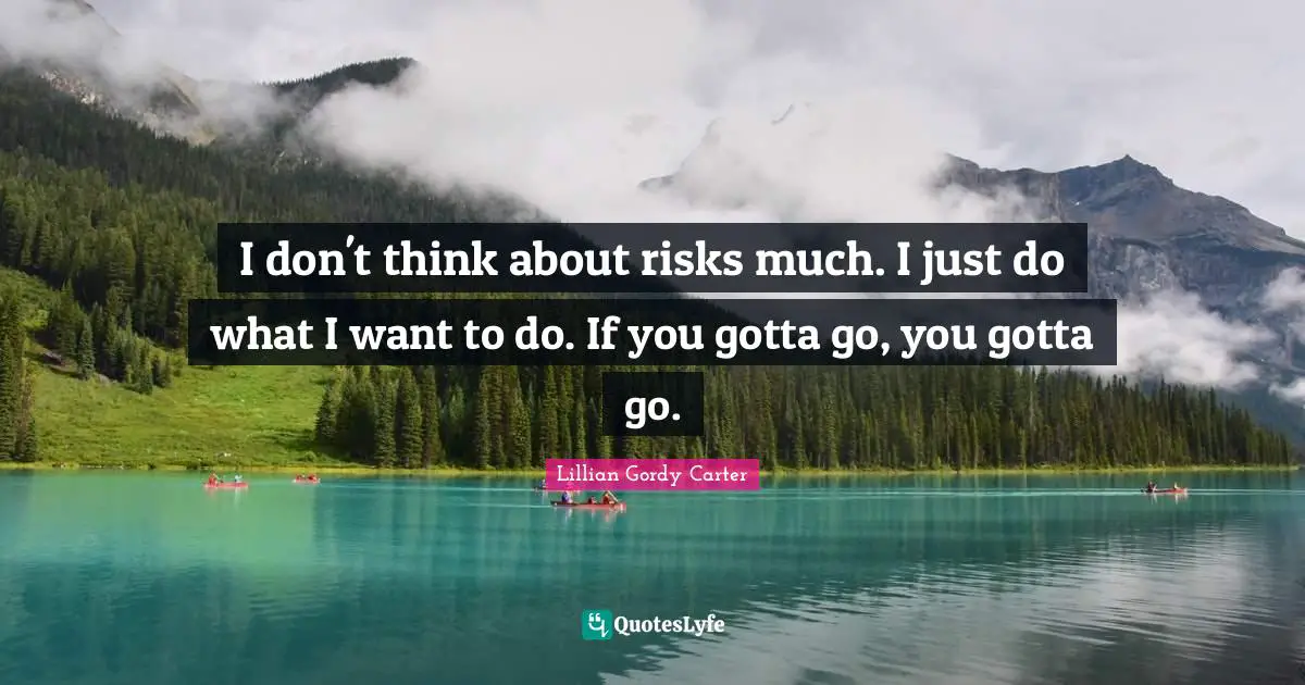 I don't think about risks much. I just do what I want to do. If you gotta go, you gotta go.