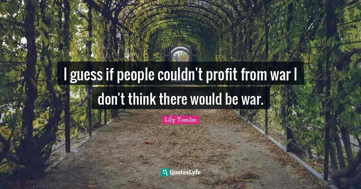 I guess if people couldn't profit from war I don't think there would be war.