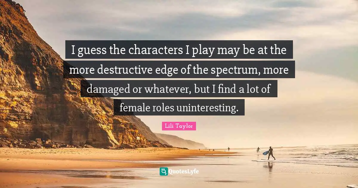 Lili Taylor Quotes: "I guess the characters I play may be at the more destructive edge of the spectrum, more damaged or whatever, but I find a lot of female roles uninteresting."