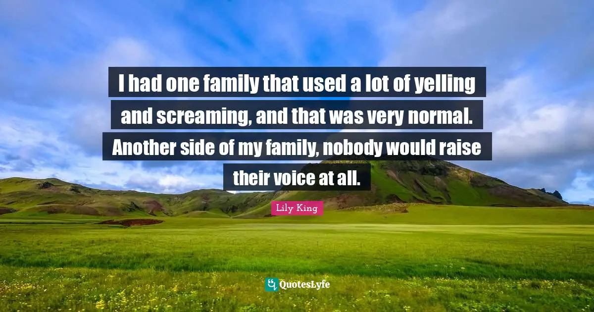 I had one family that used a lot of yelling and screaming, and that was very normal. Another side of my family, nobody would raise their voice at all.