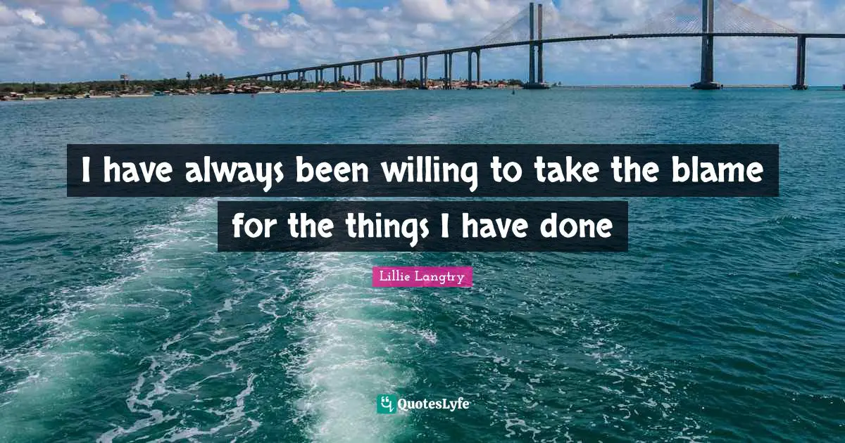 I have always been willing to take the blame for the things I have done