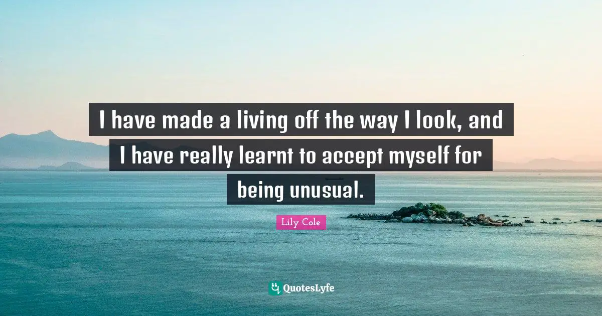 I have made a living off the way I look, and I have really learnt to accept myself for being unusual.