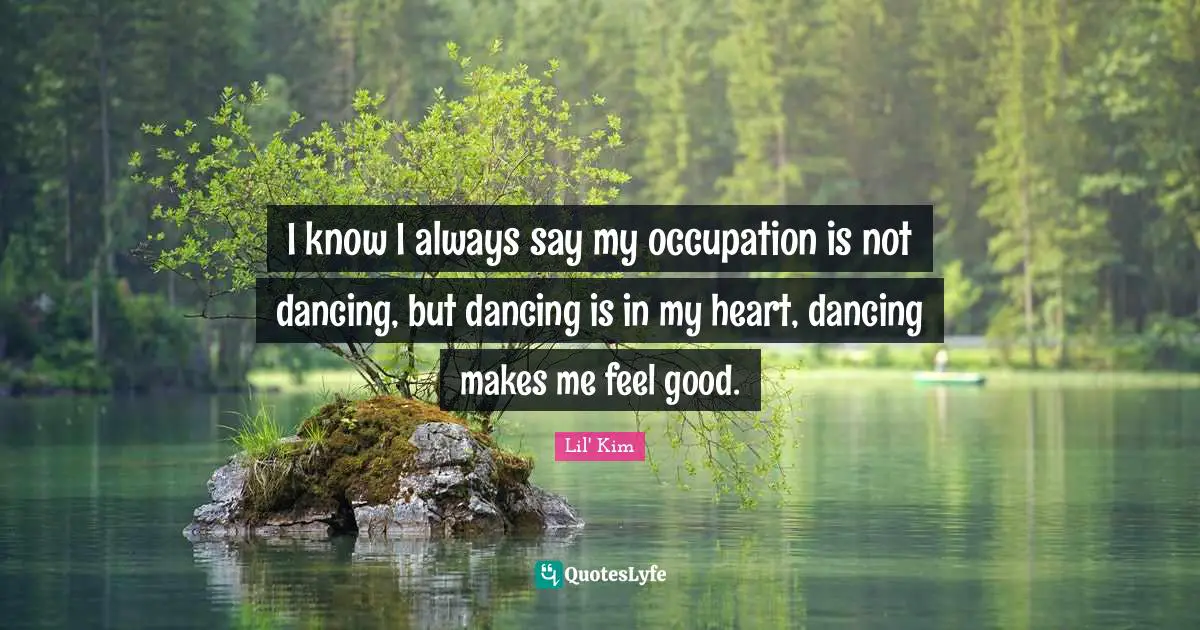 I know I always say my occupation is not dancing, but dancing is in my heart, dancing makes me feel good.