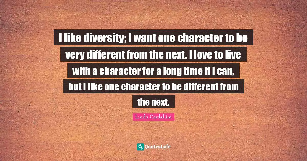 I like diversity; I want one character to be very different from the next. I love to live with a character for a long time if I can, but I like one character to be different from the next.