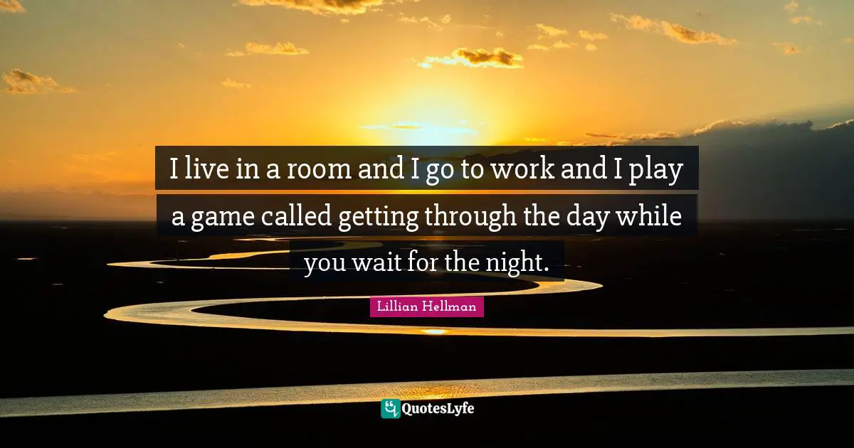 I live in a room and I go to work and I play a game called getting through the day while you wait for the night.