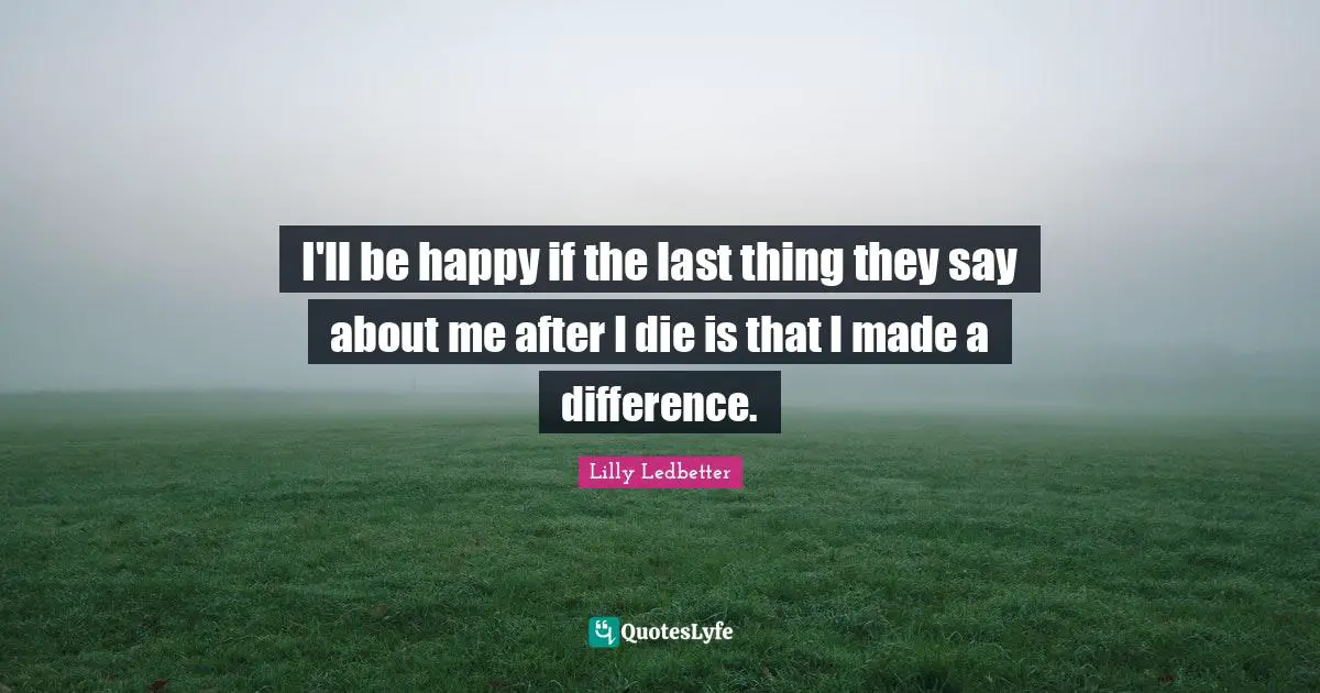 I'll be happy if the last thing they say about me after I die is that I made a difference.