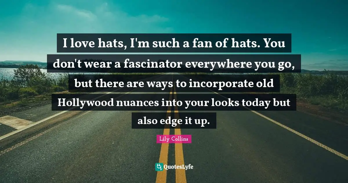 Lily Collins Quotes: "I love hats, I'm such a fan of hats. You don't wear a fascinator everywhere you go, but there are ways to incorporate old Hollywood nuances into your looks today but also edge it up."