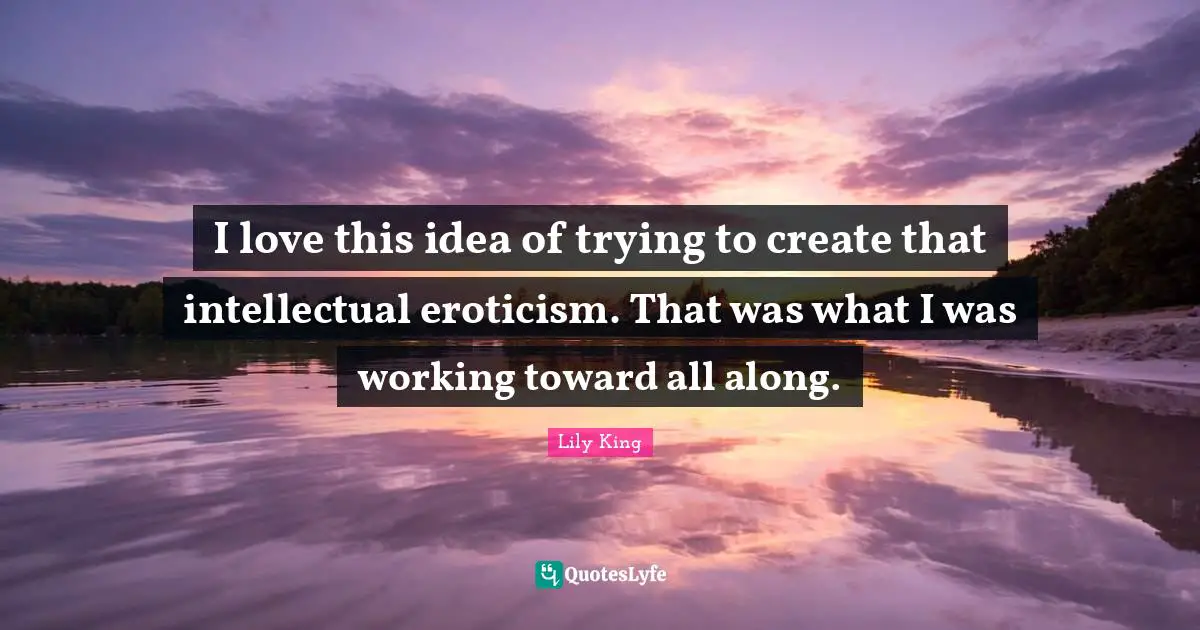 I love this idea of trying to create that intellectual eroticism. That was what I was working toward all along.