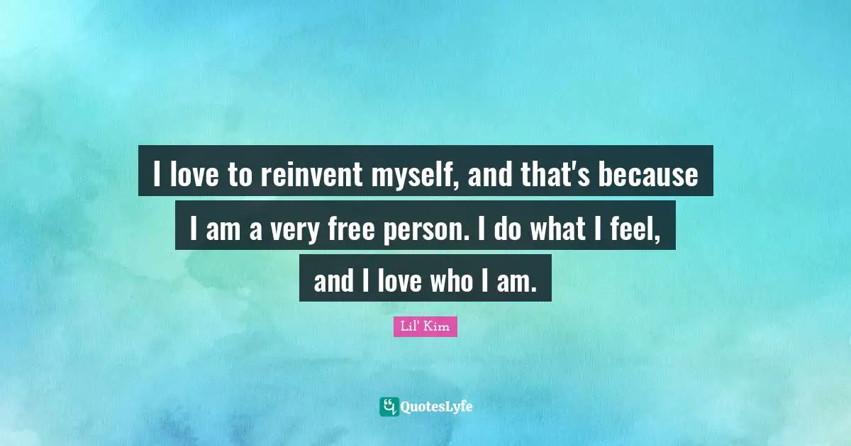 I love to reinvent myself, and that's because I am a very free person. I do what I feel, and I love who I am.