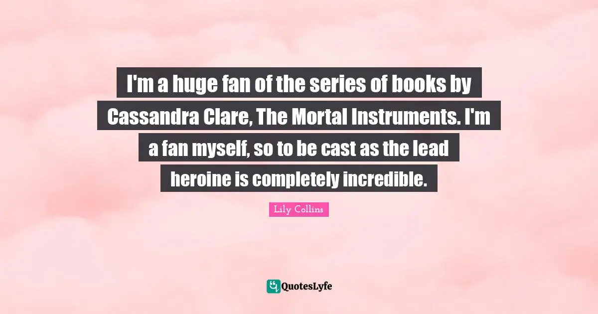 Lily Collins Quotes: "I'm a huge fan of the series of books by Cassandra Clare, The Mortal Instruments. I'm a fan myself, so to be cast as the lead heroine is completely incredible."