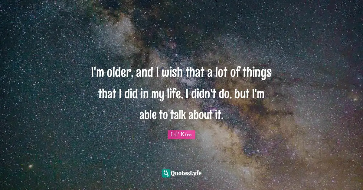 I'm older, and I wish that a lot of things that I did in my life, I didn't do, but I'm able to talk about it.