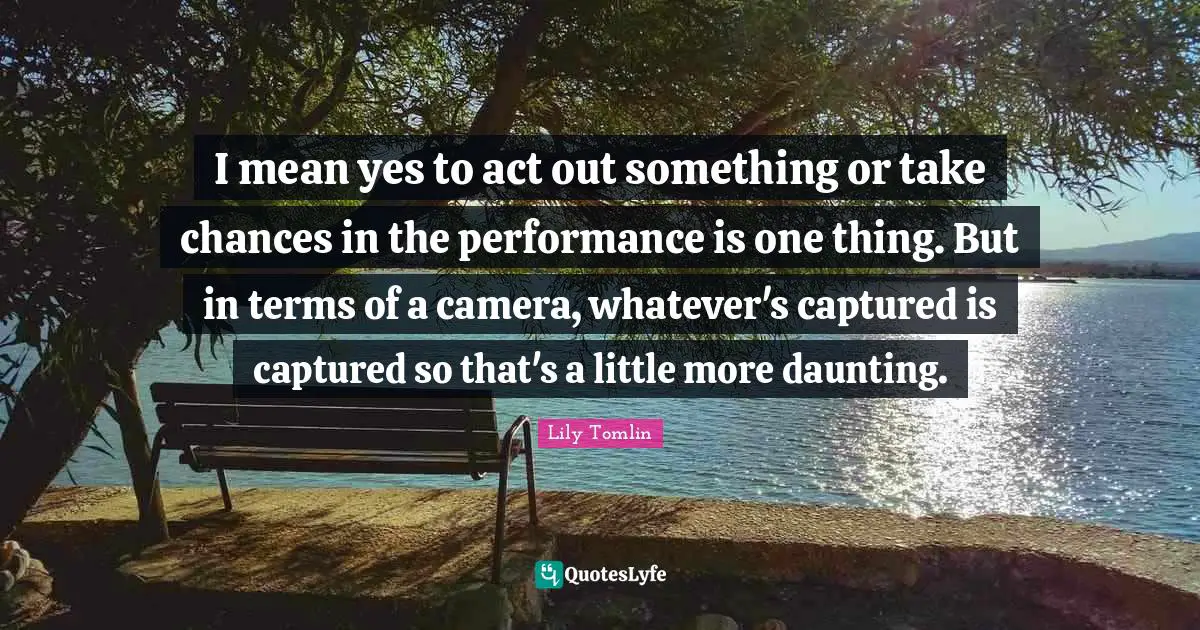 I mean yes to act out something or take chances in the performance is one thing. But in terms of a camera, whatever's captured is captured so that's a little more daunting.