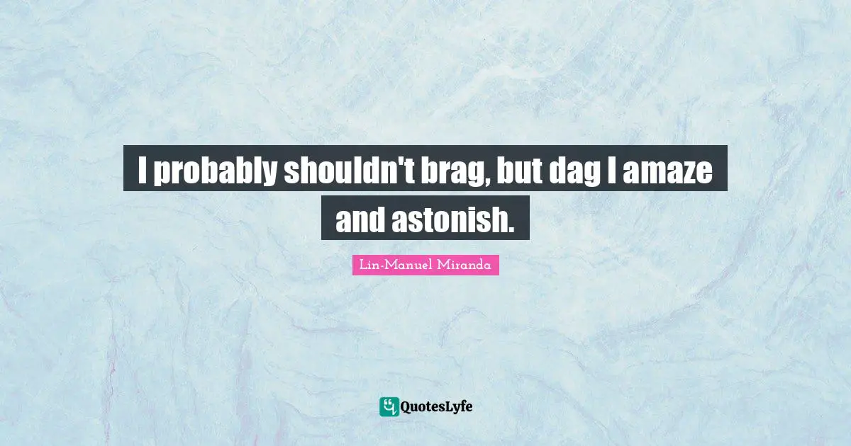 I probably shouldn't brag, but dag I amaze and astonish.