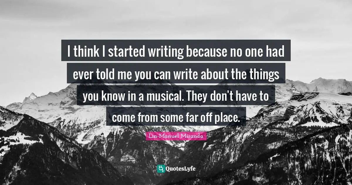 Lin-Manuel Miranda Quotes: "I think I started writing because no one had ever told me you can write about the things you know in a musical. They don't have to come from some far off place."