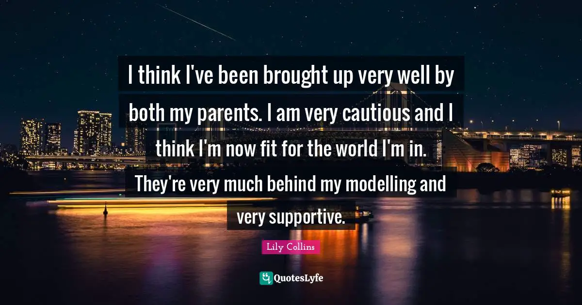 Lily Collins Quotes: "I think I've been brought up very well by both my parents. I am very cautious and I think I'm now fit for the world I'm in. They're very much behind my modelling and very supportive."