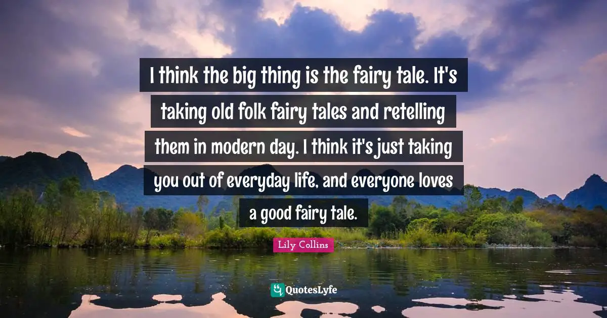 Lily Collins Quotes: "I think the big thing is the fairy tale. It's taking old folk fairy tales and retelling them in modern day. I think it's just taking you out of everyday life, and everyone loves a good fairy tale."