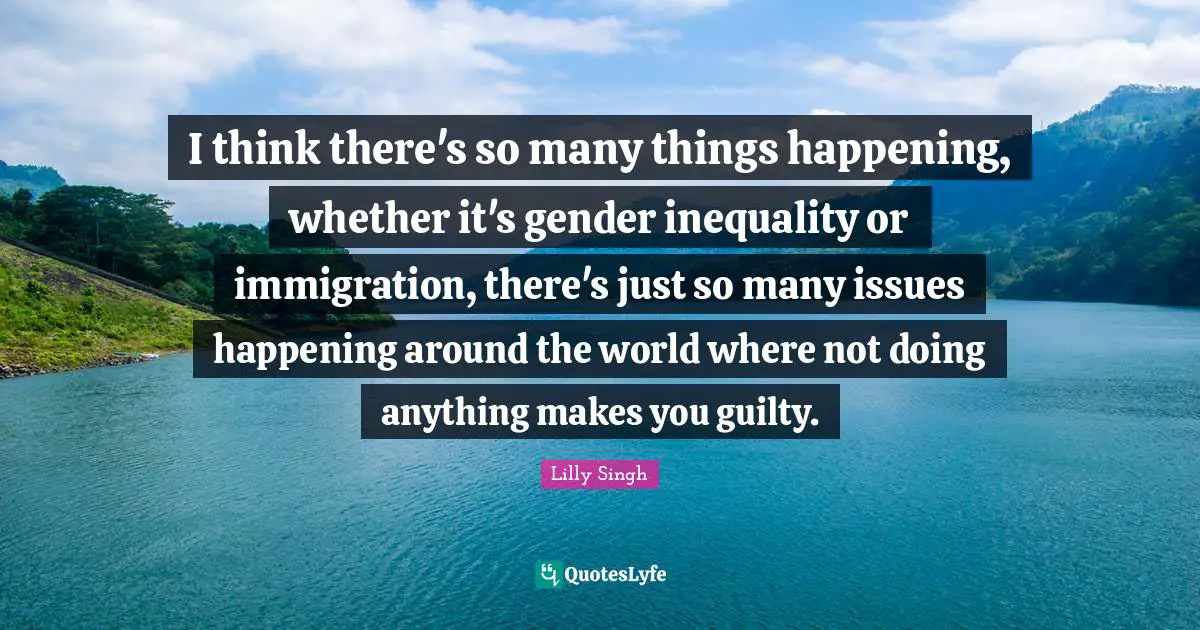 Lilly Singh Quotes: "I think there's so many things happening, whether it's gender inequality or immigration, there's just so many issues happening around the world where not doing anything makes you guilty."
