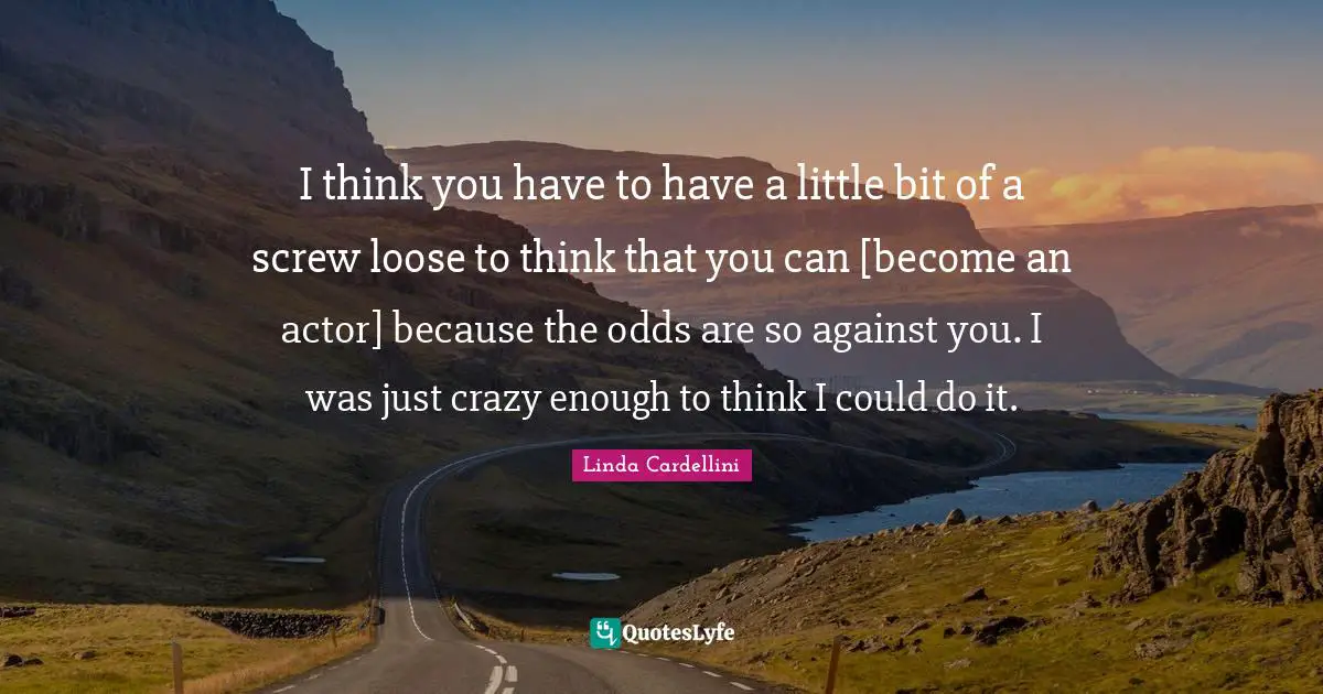 I think you have to have a little bit of a screw loose to think that you can [become an actor] because the odds are so against you. I was just crazy enough to think I could do it.