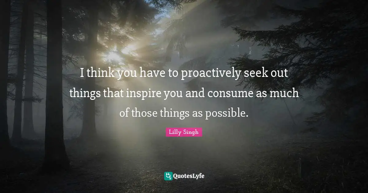 Lilly Singh Quotes: "I think you have to proactively seek out things that inspire you and consume as much of those things as possible."