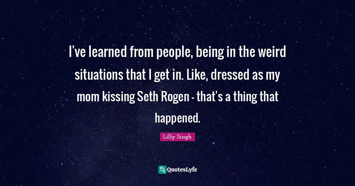 Lilly Singh Quotes: "I've learned from people, being in the weird situations that I get in. Like, dressed as my mom kissing Seth Rogen - that's a thing that happened."