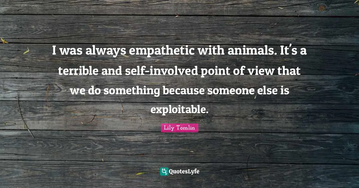 I was always empathetic with animals. It's a terrible and self-involved point of view that we do something because someone else is exploitable.