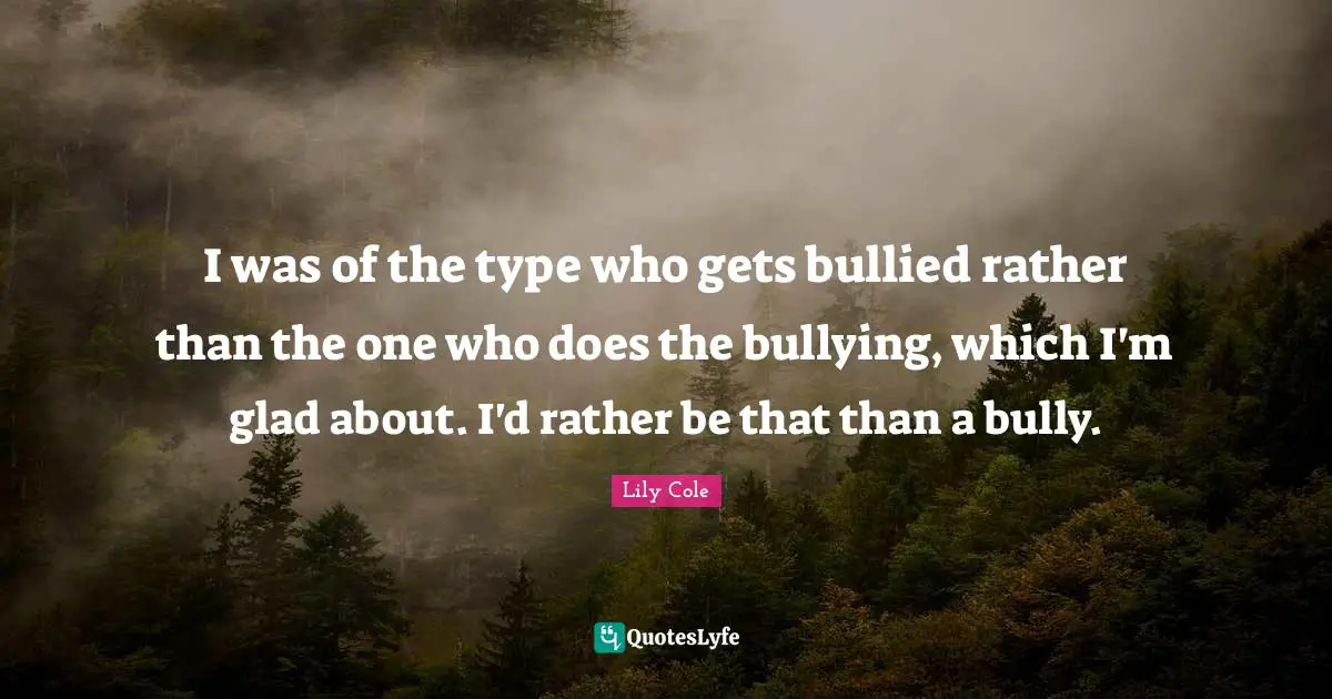 I was of the type who gets bullied rather than the one who does the bullying, which I'm glad about. I'd rather be that than a bully.
