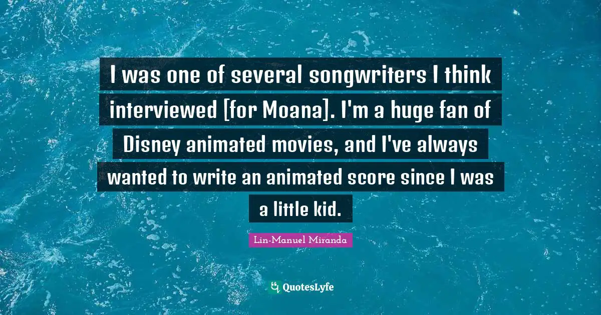Lin-Manuel Miranda Quotes: "I was one of several songwriters I think interviewed [for Moana]. I'm a huge fan of Disney animated movies, and I've always wanted to write an animated score since I was a little kid."