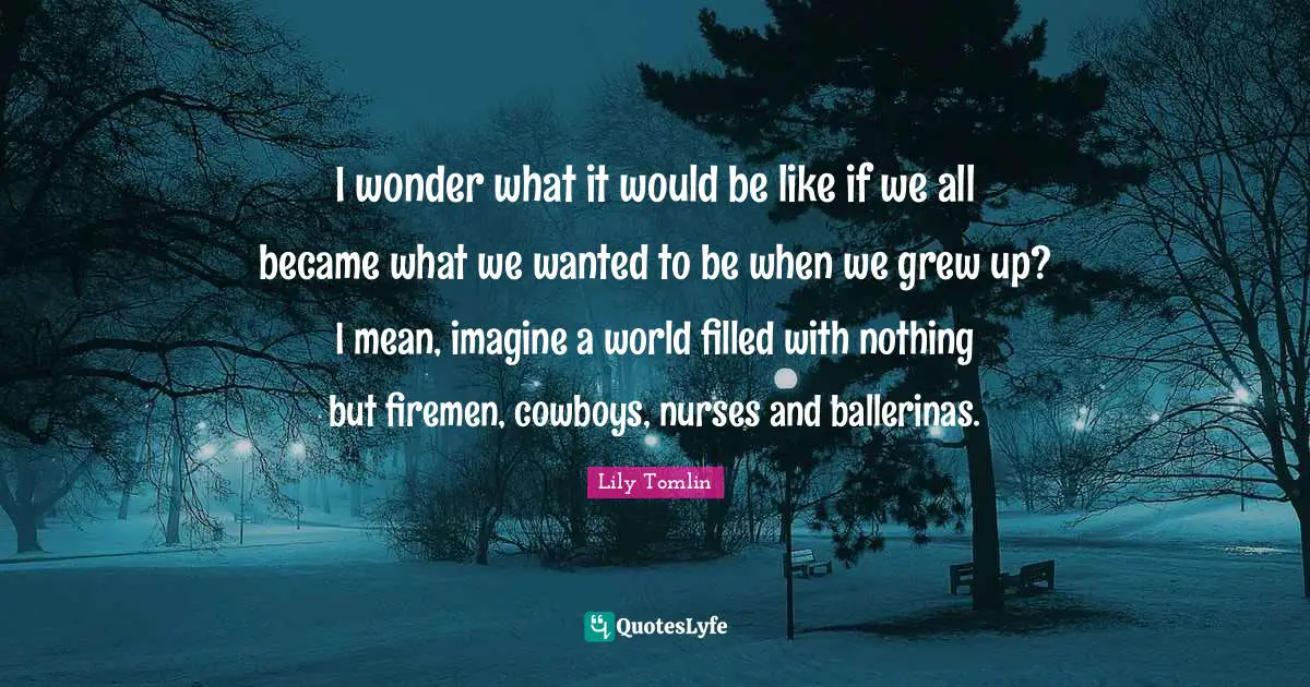 I wonder what it would be like if we all became what we wanted to be when we grew up? I mean, imagine a world filled with nothing but firemen, cowboys, nurses and ballerinas.