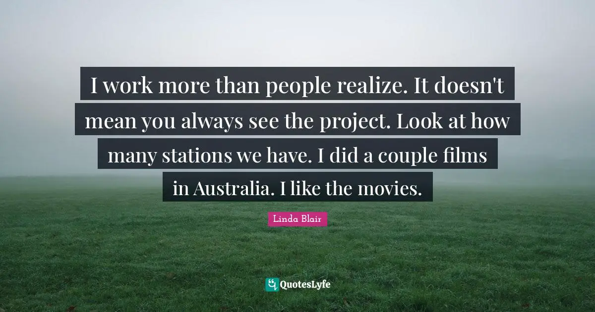 I work more than people realize. It doesn't mean you always see the project. Look at how many stations we have. I did a couple films in Australia. I like the movies.