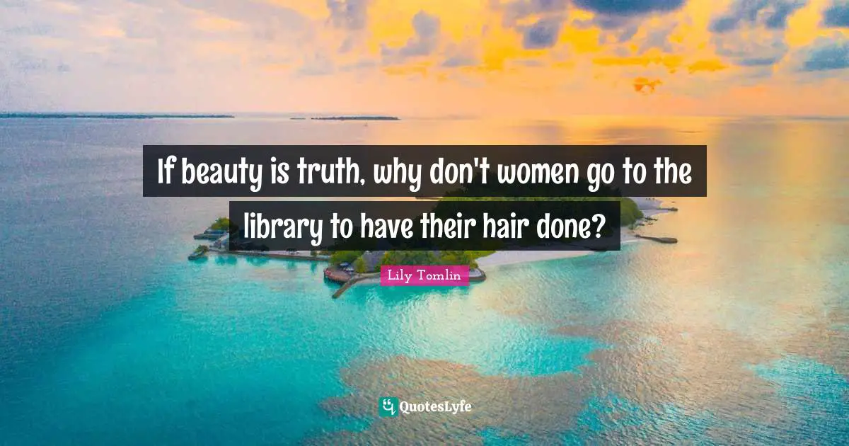 Lily Tomlin Quotes: "If beauty is truth, why don't women go to the library to have their hair done?"