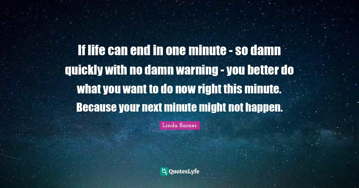 If life can end in one minute - so damn quickly with no damn warning - you better do what you want to do now right this minute. Because your next minute might not happen.