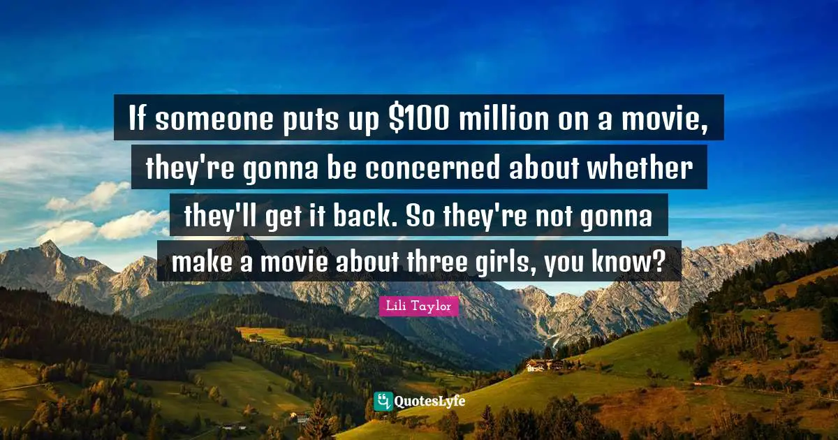 Lili Taylor Quotes: "If someone puts up $100 million on a movie, they're gonna be concerned about whether they'll get it back. So they're not gonna make a movie about three girls, you know?"