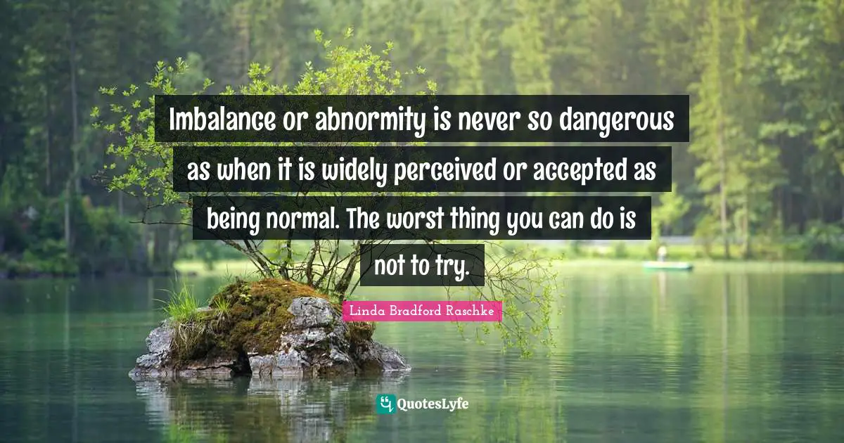 Imbalance or abnormity is never so dangerous as when it is widely perceived or accepted as being normal. The worst thing you can do is not to try.