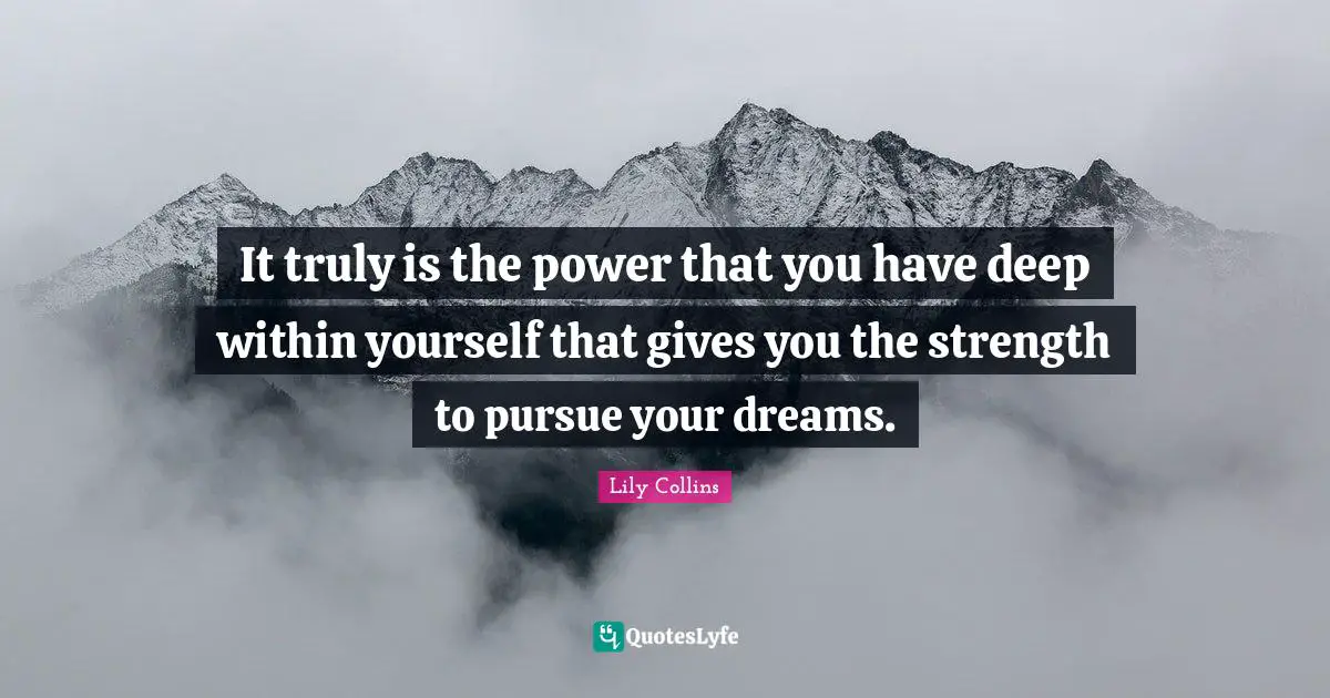 It truly is the power that you have deep within yourself that gives you the strength to pursue your dreams.
