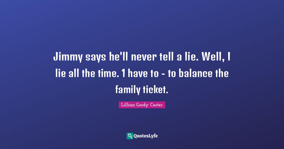 Jimmy says he'll never tell a lie. Well, I lie all the time. 1 have to - to balance the family ticket.