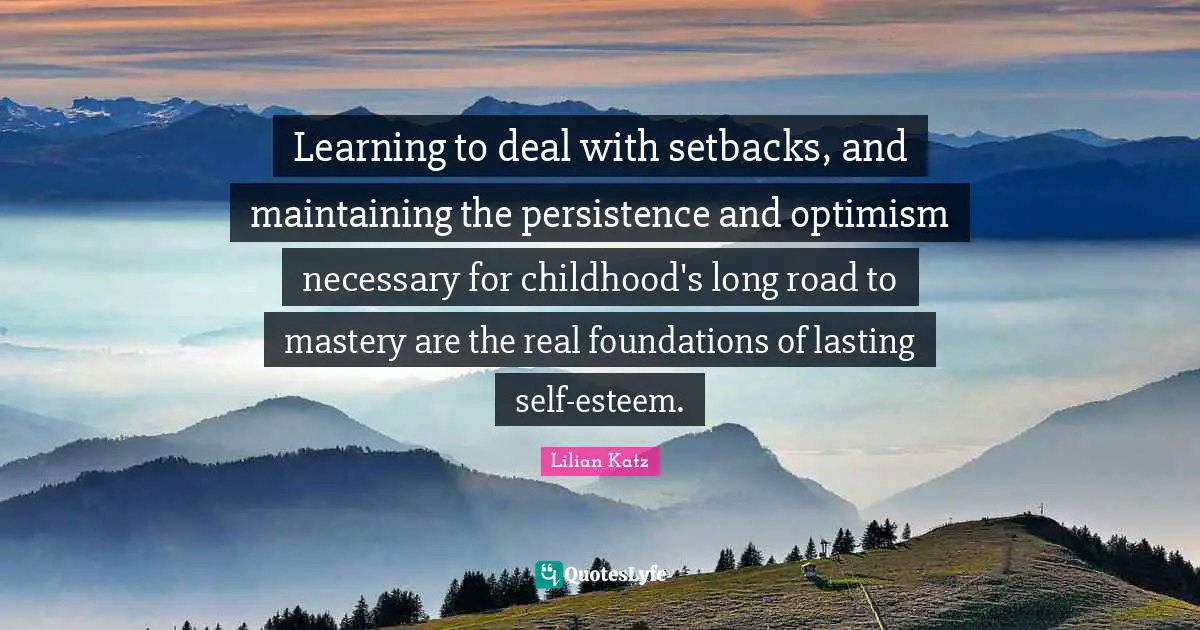Learning to deal with setbacks, and maintaining the persistence and optimism necessary for childhood's long road to mastery are the real foundations of lasting self-esteem.