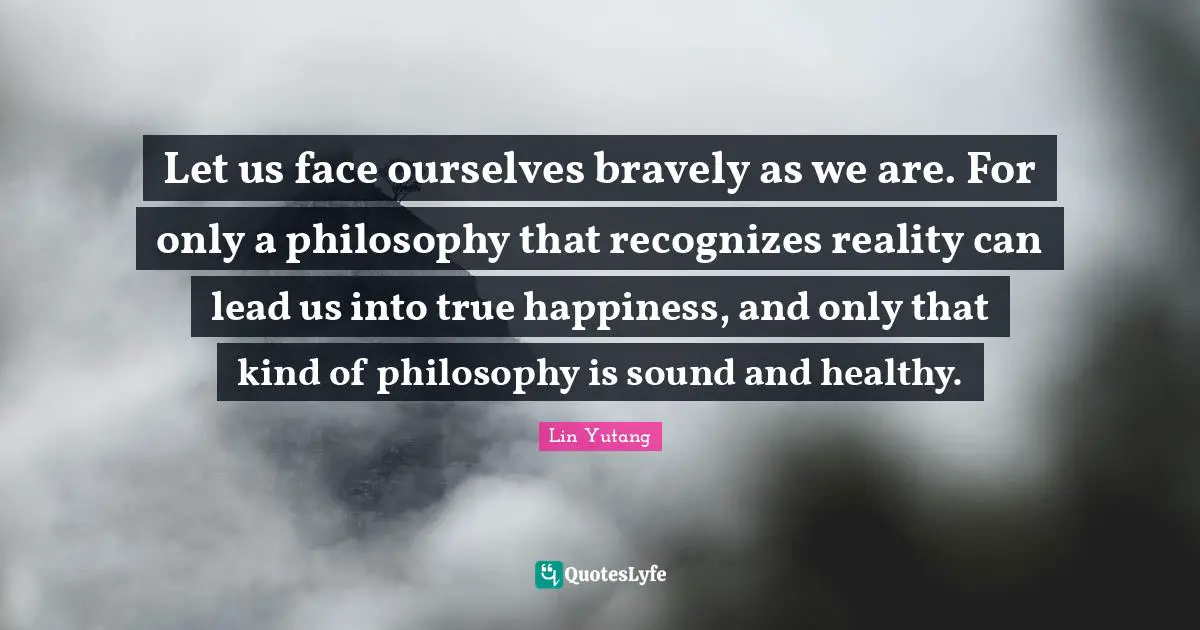 Let us face ourselves bravely as we are. For only a philosophy that recognizes reality can lead us into true happiness, and only that kind of philosophy is sound and healthy.