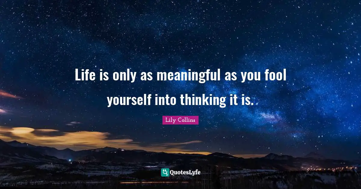 Life is only as meaningful as you fool yourself into thinking it is.